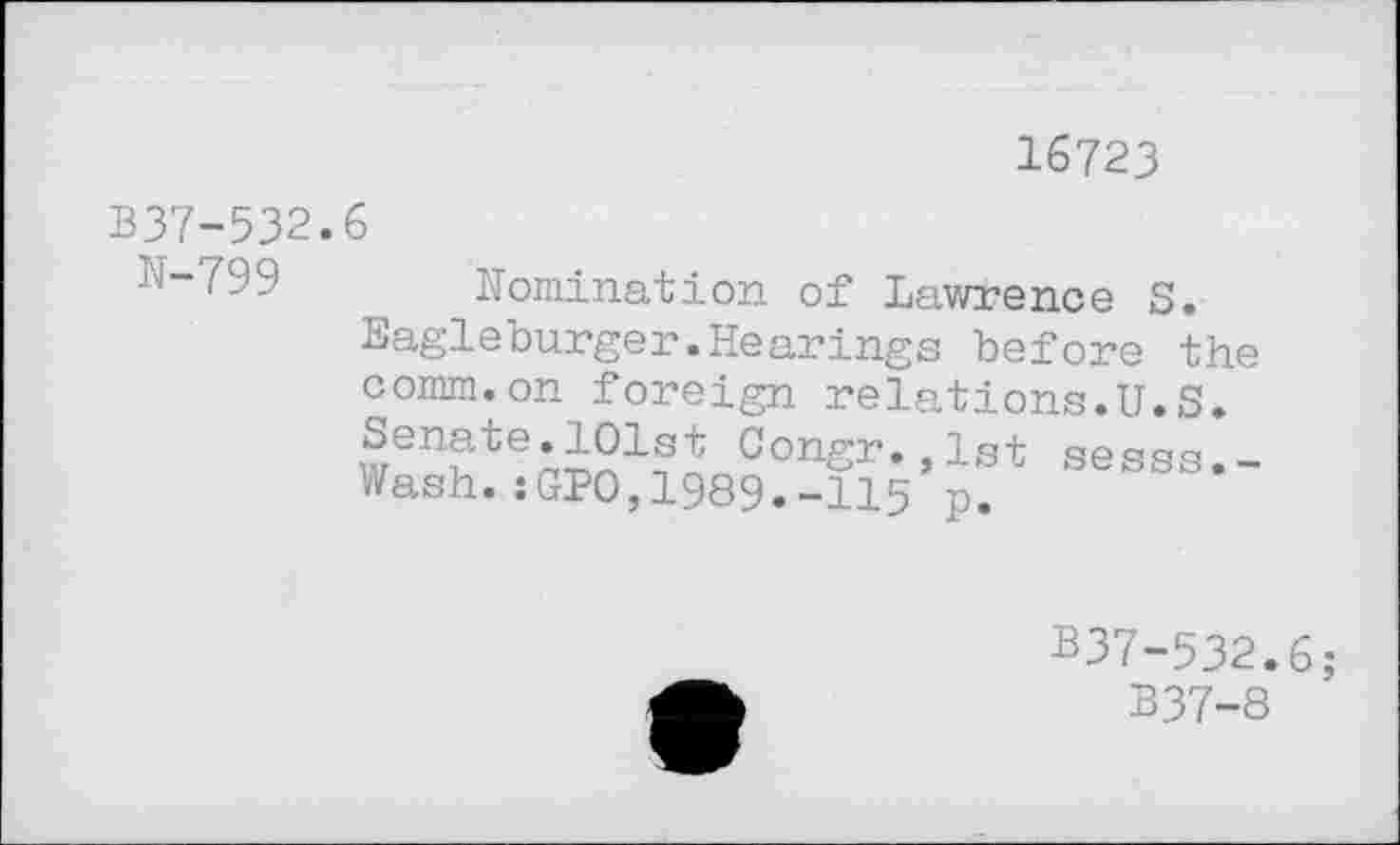 ﻿16723
337-532.6
N-799
Nomination of Lawrence S. Eagleburger.Hearings before the comm.on foreign relations.U.S. Senate.101st Congr.,lst sesss.-Wash.sGPO,1989.-115 p.
B37-532.6;
B37-8